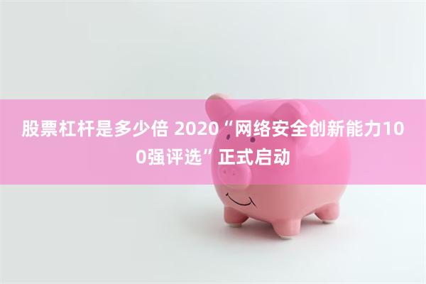 股票杠杆是多少倍 2020“网络安全创新能力100强评选”正式启动