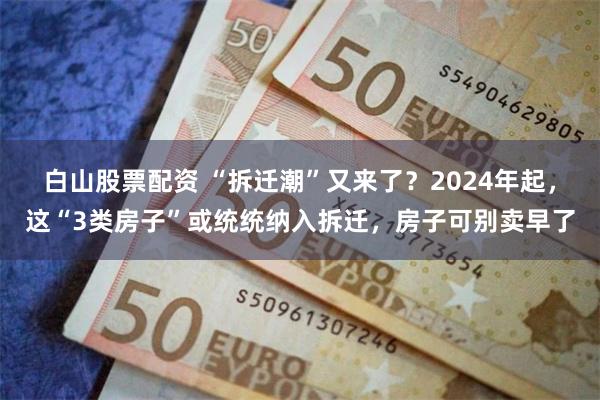 白山股票配资 “拆迁潮”又来了？2024年起，这“3类房子”或统统纳入拆迁，房子可别卖早了