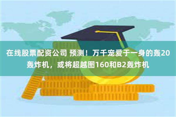 在线股票配资公司 预测！万千宠爱于一身的轰20轰炸机，或将超越图160和B2轰炸机