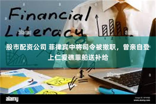 股市配资公司 菲律宾中将司令被撤职，曾亲自登上仁爱礁菲船送补给