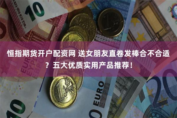 恒指期货开户配资网 送女朋友直卷发棒合不合适？五大优质实用产品推荐！