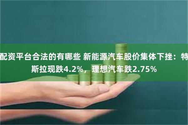 配资平台合法的有哪些 新能源汽车股价集体下挫：特斯拉现跌4.2%，理想汽车跌2.75%