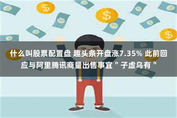 什么叫股票配置盘 趣头条开盘涨7.35% 此前回应与阿里腾讯商量出售事宜＂子虚乌有＂