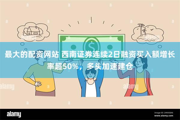 最大的配资网站 西南证券连续2日融资买入额增长率超50%，多头加速建仓