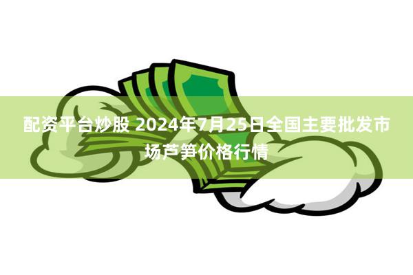 配资平台炒股 2024年7月25日全国主要批发市场芦笋价格行情