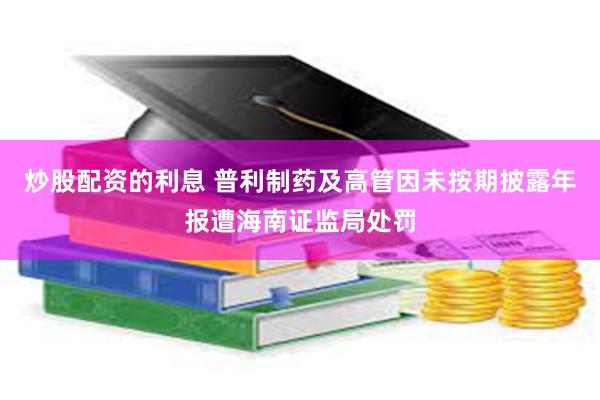 炒股配资的利息 普利制药及高管因未按期披露年报遭海南证监局处罚