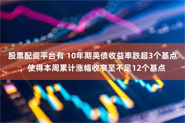 股票配资平台有 10年期英债收益率跌超3个基点，使得本周累计涨幅收窄至不足12个基点