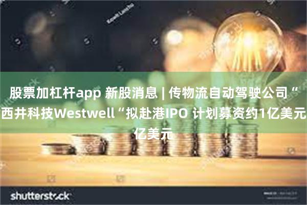 股票加杠杆app 新股消息 | 传物流自动驾驶公司“西井科技Westwell“拟赴港IPO 计划募资约1亿美元