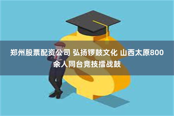 郑州股票配资公司 弘扬锣鼓文化 山西太原800余人同台竞技擂战鼓