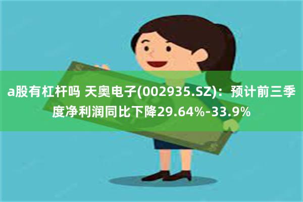 a股有杠杆吗 天奥电子(002935.SZ)：预计前三季度净利润同比下降29.64%-33.9%