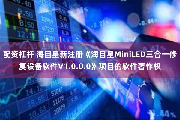 配资杠杆 海目星新注册《海目星MiniLED三合一修复设备软件V1.0.0.0》项目的软件著作权