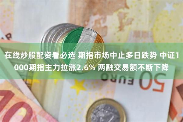 在线炒股配资看必选 期指市场中止多日跌势 中证1000期指主力拉涨2.6% 两融交易额不断下降