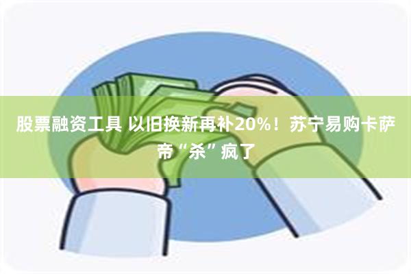 股票融资工具 以旧换新再补20%！苏宁易购卡萨帝“杀”疯了