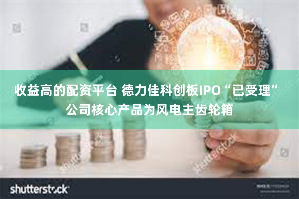 收益高的配资平台 德力佳科创板IPO“已受理” 公司核心产品为风电主齿轮箱