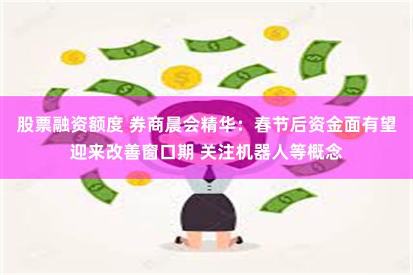 股票融资额度 券商晨会精华：春节后资金面有望迎来改善窗口期 关注机器人等概念