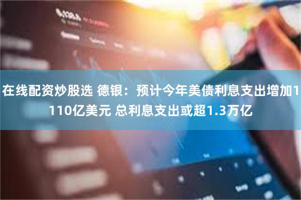 在线配资炒股选 德银：预计今年美债利息支出增加1110亿美元 总利息支出或超1.3万亿