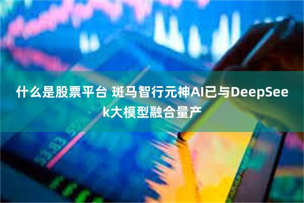 什么是股票平台 斑马智行元神AI已与DeepSeek大模型融合量产