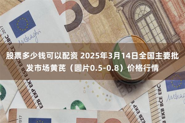 股票多少钱可以配资 2025年3月14日全国主要批发市场黄芪（圆片0.5-0.8）价格行情