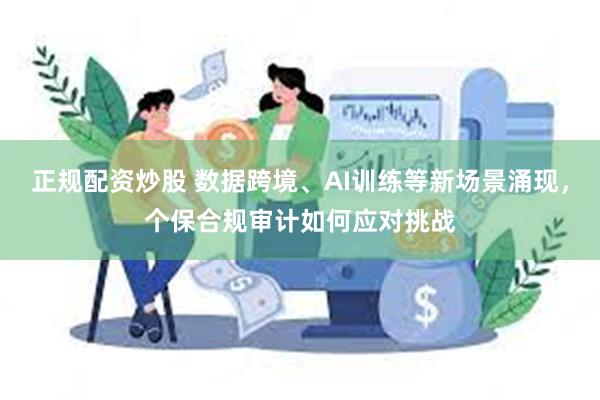 正规配资炒股 数据跨境、AI训练等新场景涌现，个保合规审计如何应对挑战