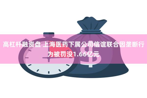 高杠杆融资盘 上海医药下属公司信谊联合因垄断行为被罚没1.66亿元